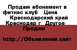 Продам абонемент в фитнес клуб › Цена ­ 3 000 - Краснодарский край, Краснодар г. Другое » Продам   